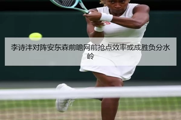 李诗沣对阵安东森前瞻网前抢点效率或成胜负分水岭