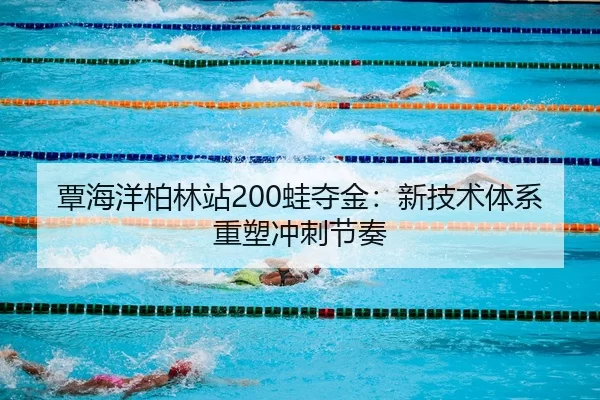 覃海洋柏林站200蛙夺金：新技术体系重塑冲刺节奏